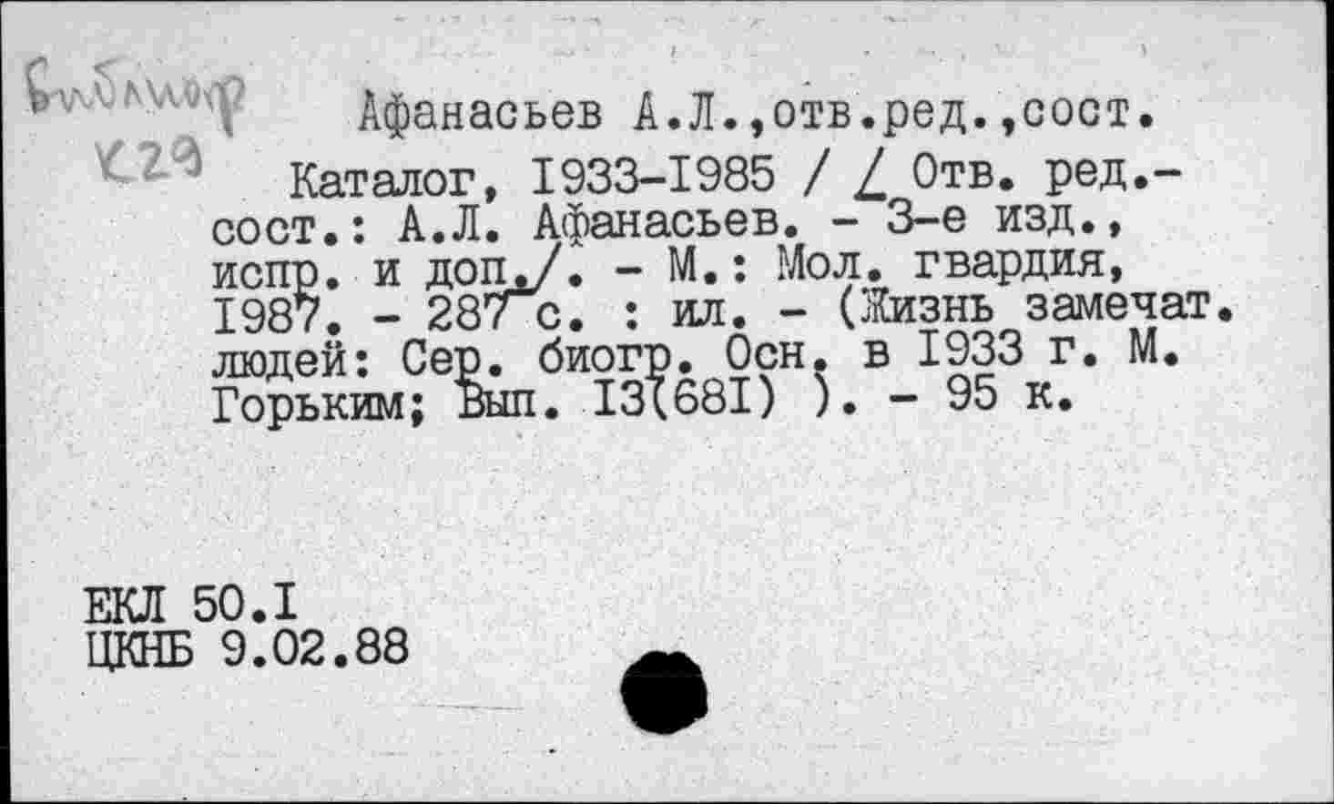 ﻿Афанасьев А.Л.,отв.ред.,сост.
Каталог, 1933-1985 / / Отв. ред.-сост.: А.Л. Афанасьев. - 3-е изд., испр. и доп./. - М.: Мол. гвардия, 1987. - 28? с. : ил. - (Жизнь замечат людей: Сер. биогр. Осн. в 1933 г. М. Горьким; Выл. 13(681) ). - 95 к.
ЕКЛ 50.1 ЦКНБ 9.02.88